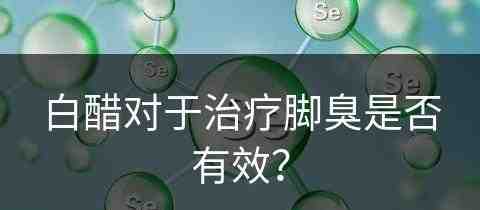 白醋对于治疗脚臭是否有效？(白醋对于治疗脚臭是否有效果)